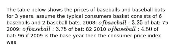 The table below shows the prices of baseballs and baseball bats for 3 years. assume the typical consumers basket consists of 6 baseballs and 2 baseball bats. 2008: of baseball: 3.25 of bat: 75 2009: of baseball: 3.75 of bat: 82 2010 of baseball: 4.50 of bat: 96 if 2009 is the base year then the consumer price index was