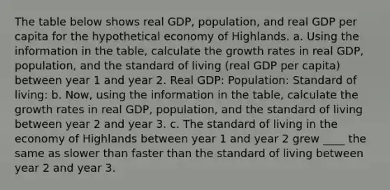 The table below shows real GDP, population, and real GDP per capita for the hypothetical economy of Highlands. a. Using the information in the table, calculate the growth rates in real GDP, population, and the standard of living (real GDP per capita) between year 1 and year 2. Real GDP: Population: Standard of living: b. Now, using the information in the table, calculate the growth rates in real GDP, population, and the standard of living between year 2 and year 3. c. The standard of living in the economy of Highlands between year 1 and year 2 grew ____ the same as slower than faster than the standard of living between year 2 and year 3.