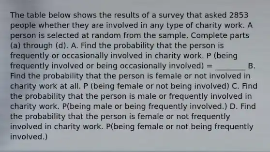 The table below shows the results of a survey that asked 2853 people whether they are involved in any type of charity work. A person is selected at random from the sample. Complete parts​ (a) through​ (d). ​A. Find the probability that the person is frequently or occasionally involved in charity work. P (being frequently involved or being occasionally involved) = ________ B. Find the probability that the person is female or not involved in charity work at all. P (being female or not being involved) C. Find the probability that the person is male or frequently involved in charity work. P(being male or being frequently involved.) D. Find the probability that the person is female or not frequently involved in charity work. P(being female or not being frequently involved.)