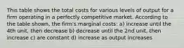 This table shows the total costs for various levels of output for a firm operating in a perfectly competitive market. According to the table shown, the firm's marginal costs: a) increase until the 4th unit, then decrease b) decrease until the 2nd unit, then increase c) are constant d) increase as output increases