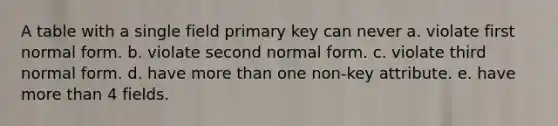 A table with a single field primary key can never a. violate first normal form. b. violate second normal form. c. violate third normal form. d. have <a href='https://www.questionai.com/knowledge/keWHlEPx42-more-than' class='anchor-knowledge'>more than</a> one non-key attribute. e. have more than 4 fields.