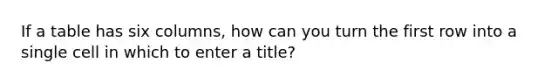 If a table has six columns, how can you turn the first row into a single cell in which to enter a title?