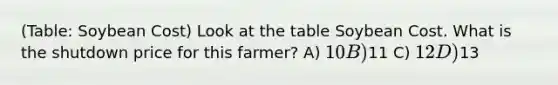 (Table: Soybean Cost) Look at the table Soybean Cost. What is the shutdown price for this farmer? A) 10 B)11 C) 12 D)13