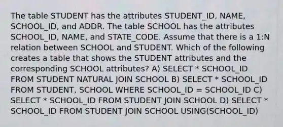 The table STUDENT has the attributes STUDENT_ID, NAME, SCHOOL_ID, and ADDR. The table SCHOOL has the attributes SCHOOL_ID, NAME, and STATE_CODE. Assume that there is a 1:N relation between SCHOOL and STUDENT. Which of the following creates a table that shows the STUDENT attributes and the corresponding SCHOOL attributes? A) SELECT * SCHOOL_ID FROM STUDENT NATURAL JOIN SCHOOL B) SELECT * SCHOOL_ID FROM STUDENT, SCHOOL WHERE SCHOOL_ID = SCHOOL_ID C) SELECT * SCHOOL_ID FROM STUDENT JOIN SCHOOL D) SELECT * SCHOOL_ID FROM STUDENT JOIN SCHOOL USING(SCHOOL_ID)