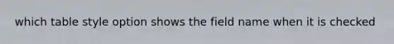 which table style option shows the field name when it is checked