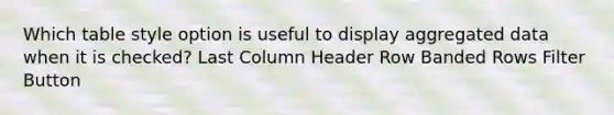 Which table style option is useful to display aggregated data when it is checked? Last Column Header Row Banded Rows Filter Button