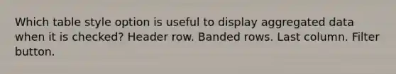 Which table style option is useful to display aggregated data when it is checked? Header row. Banded rows. Last column. Filter button.