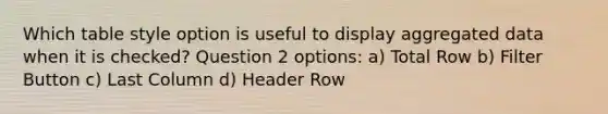 Which table style option is useful to display aggregated data when it is checked? Question 2 options: a) Total Row b) Filter Button c) Last Column d) Header Row