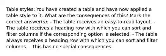 Table styles: You have created a table and have now applied a table style to it. What are the consequences of this? Mark the correct answer(s): - The table receives an easy-to-read layout. - The table receives a heading row with which you can sort and filter columns if the corresponding option is selected. - The table always receives a heading row with which you can sort and filter columns. - This has no special consequences.