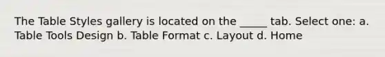 The Table Styles gallery is located on the _____ tab. Select one: a. Table Tools Design b. Table Format c. Layout d. Home