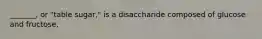 _______, or "table sugar," is a disaccharide composed of glucose and fructose.