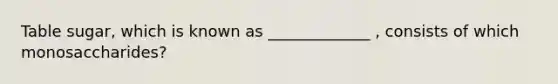 Table sugar, which is known as _____________ , consists of which monosaccharides?