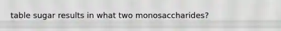 table sugar results in what two monosaccharides?
