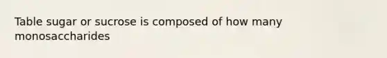 Table sugar or sucrose is composed of how many monosaccharides