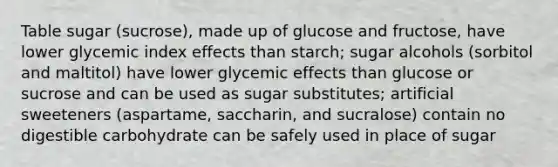 Table sugar (sucrose), made up of glucose and fructose, have lower glycemic index effects than starch; sugar alcohols (sorbitol and maltitol) have lower glycemic effects than glucose or sucrose and can be used as sugar substitutes; artificial sweeteners (aspartame, saccharin, and sucralose) contain no digestible carbohydrate can be safely used in place of sugar