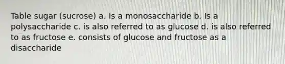 Table sugar (sucrose) a. Is a monosaccharide b. Is a polysaccharide c. is also referred to as glucose d. is also referred to as fructose e. consists of glucose and fructose as a disaccharide