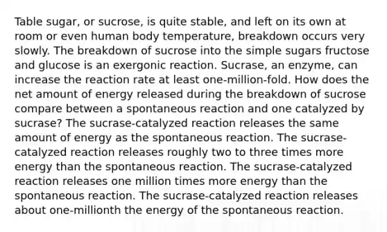 Table sugar, or sucrose, is quite stable, and left on its own at room or even human body temperature, breakdown occurs very slowly. The breakdown of sucrose into the simple sugars fructose and glucose is an exergonic reaction. Sucrase, an enzyme, can increase the reaction rate at least one-million-fold. How does the net amount of energy released during the breakdown of sucrose compare between a spontaneous reaction and one catalyzed by sucrase? The sucrase-catalyzed reaction releases the same amount of energy as the spontaneous reaction. The sucrase-catalyzed reaction releases roughly two to three times more energy than the spontaneous reaction. The sucrase-catalyzed reaction releases one million times more energy than the spontaneous reaction. The sucrase-catalyzed reaction releases about one-millionth the energy of the spontaneous reaction.