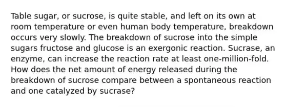 Table sugar, or sucrose, is quite stable, and left on its own at room temperature or even human body temperature, breakdown occurs very slowly. The breakdown of sucrose into the simple sugars fructose and glucose is an exergonic reaction. Sucrase, an enzyme, can increase the reaction rate at least one-million-fold. How does the net amount of energy released during the breakdown of sucrose compare between a spontaneous reaction and one catalyzed by sucrase?