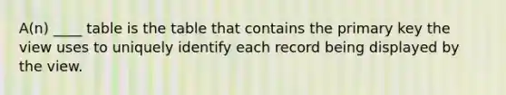 A(n) ____ table is the table that contains the primary key the view uses to uniquely identify each record being displayed by the view.​