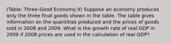 (Table: Three-Good Economy II) Suppose an economy produces only the three final goods shown in the table. The table gives information on the quantities produced and the prices of goods sold in 2008 and 2009. What is the growth rate of real GDP in 2009 if 2008 prices are used in the calculation of real GDP?