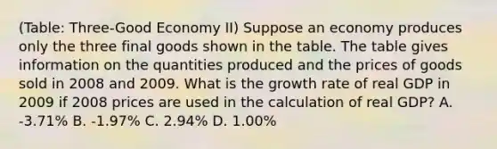 (Table: Three-Good Economy II) Suppose an economy produces only the three final goods shown in the table. The table gives information on the quantities produced and the prices of goods sold in 2008 and 2009. What is the growth rate of real GDP in 2009 if 2008 prices are used in the calculation of real GDP? A. -3.71% B. -1.97% C. 2.94% D. 1.00%