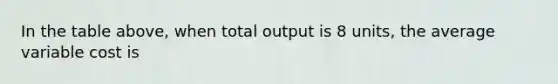 In the table above, when total output is 8 units, the average variable cost is