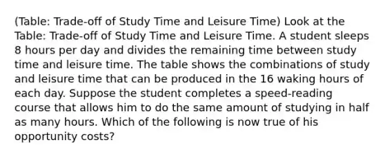 (Table: Trade-off of Study Time and Leisure Time) Look at the Table: Trade-off of Study Time and Leisure Time. A student sleeps 8 hours per day and divides the remaining time between study time and leisure time. The table shows the combinations of study and leisure time that can be produced in the 16 waking hours of each day. Suppose the student completes a speed-reading course that allows him to do the same amount of studying in half as many hours. Which of the following is now true of his opportunity costs?