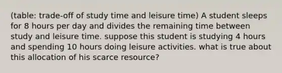 (table: trade-off of study time and leisure time) A student sleeps for 8 hours per day and divides the remaining time between study and leisure time. suppose this student is studying 4 hours and spending 10 hours doing leisure activities. what is true about this allocation of his scarce resource?