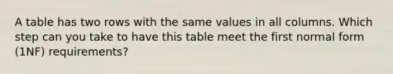 A table has two rows with the same values in all columns. Which step can you take to have this table meet the first normal form (1NF) requirements?