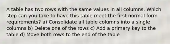 A table has two rows with the same values in all columns. Which step can you take to have this table meet the first normal form requirements? a) Consolidate all table columns into a single columns b) Delete one of the rows c) Add a primary key to the table d) Move both rows to the end of the table