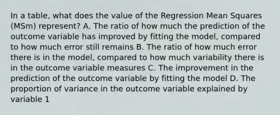 In a table, what does the value of the Regression Mean Squares (MSm) represent? A. The ratio of how much the prediction of the outcome variable has improved by fitting the model, compared to how much error still remains B. The ratio of how much error there is in the model, compared to how much variability there is in the outcome variable measures C. The improvement in the prediction of the outcome variable by fitting the model D. The proportion of variance in the outcome variable explained by variable 1