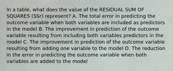 In a table, what does the value of the RESIDUAL <a href='https://www.questionai.com/knowledge/k1Z9hdLZpo-sum-of-squares' class='anchor-knowledge'>sum of squares</a> (SSr) represent? A. The total error in predicting the outcome variable when both variables are included as predictors in the model B. The improvement in prediction of the outcome variable resulting from including both variables predictors in the model C. The improvement in prediction of the outcome variable resulting from adding one variable to the model D. The reduction in the error in predicting the outcome variable when both variables are added to the model