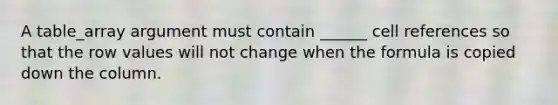 A table_array argument must contain ______ cell references so that the row values will not change when the formula is copied down the column.