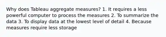 Why does Tableau aggregate measures? 1. It requires a less powerful computer to process the measures 2. To summarize the data 3. To display data at the lowest level of detail 4. Because measures require less storage