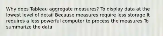 Why does Tableau aggregate measures? To display data at the lowest level of detail Because measures require less storage It requires a less powerful computer to process the measures To summarize the data