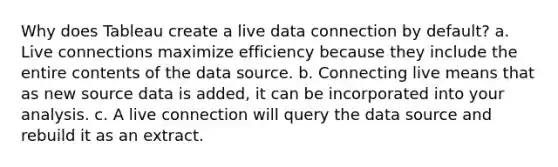 Why does Tableau create a live data connection by default? a. Live connections maximize efficiency because they include the entire contents of the data source. b. Connecting live means that as new source data is added, it can be incorporated into your analysis. c. A live connection will query the data source and rebuild it as an extract.