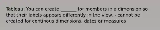 Tableau: You can create _______ for members in a dimension so that their labels appears differently in the view. - cannot be created for continous dimensions, dates or measures