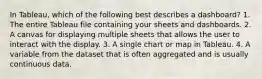 In Tableau, which of the following best describes a dashboard? 1. The entire Tableau file containing your sheets and dashboards. 2. A canvas for displaying multiple sheets that allows the user to interact with the display. 3. A single chart or map in Tableau. 4. A variable from the dataset that is often aggregated and is usually continuous data.