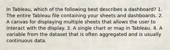 In Tableau, which of the following best describes a dashboard? 1. The entire Tableau file containing your sheets and dashboards. 2. A canvas for displaying multiple sheets that allows the user to interact with the display. 3. A single chart or map in Tableau. 4. A variable from the dataset that is often aggregated and is usually continuous data.