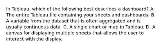 In Tableau, which of the following best describes a dashboard? A. The entire Tableau file containing your sheets and dashboards. B. A variable from the dataset that is often aggregated and is usually continuous data. C. A single chart or map in Tableau. D. A canvas for displaying multiple sheets that allows the user to interact with the display.