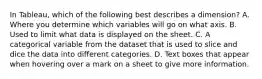 In Tableau, which of the following best describes a dimension? A. Where you determine which variables will go on what axis. B. Used to limit what data is displayed on the sheet. C. A categorical variable from the dataset that is used to slice and dice the data into different categories. D. Text boxes that appear when hovering over a mark on a sheet to give more information.