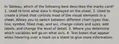 In Tableau, which of the following best describes the marks card? 1. Used to limit what data is displayed on the sheet. 2. Used to create a sheet that controls most of the visual elements in a sheet. Allows you to switch between different chart types (bar, line, symbol, filled map, and so), change colors and sizes, add labels, and change the level of detail. 3. Where you determine which variables will go on what axis. 4. Text boxes that appear when hovering over a mark on a sheet to give more information.