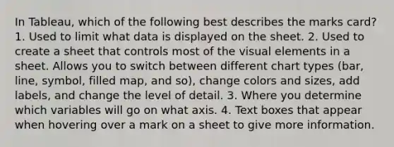 In Tableau, which of the following best describes the marks card? 1. Used to limit what data is displayed on the sheet. 2. Used to create a sheet that controls most of the visual elements in a sheet. Allows you to switch between different chart types (bar, line, symbol, filled map, and so), change colors and sizes, add labels, and change the level of detail. 3. Where you determine which variables will go on what axis. 4. Text boxes that appear when hovering over a mark on a sheet to give more information.