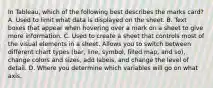 In Tableau, which of the following best describes the marks card? A. Used to limit what data is displayed on the sheet. B. Text boxes that appear when hovering over a mark on a sheet to give more information. C. Used to create a sheet that controls most of the visual elements in a sheet. Allows you to switch between different chart types (bar, line, symbol, filled map, and so), change colors and sizes, add labels, and change the level of detail. D. Where you determine which variables will go on what axis.