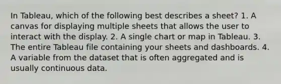 In Tableau, which of the following best describes a sheet? 1. A canvas for displaying multiple sheets that allows the user to interact with the display. 2. A single chart or map in Tableau. 3. The entire Tableau file containing your sheets and dashboards. 4. A variable from the dataset that is often aggregated and is usually continuous data.