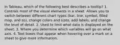 In Tableau, which of the following best describes a tooltip? 1. Controls most of the visual elements in a sheet. Allows you to switch between different chart types (bar, line, symbol, filled map, and so), change colors and sizes, add labels, and change the level of detail. 2. Used to limit what data is displayed on the sheet. 3. Where you determine which variables will go on what axis. 4. Text boxes that appear when hovering over a mark on a sheet to give more information.