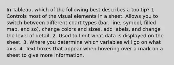 In Tableau, which of the following best describes a tooltip? 1. Controls most of the visual elements in a sheet. Allows you to switch between different chart types (bar, line, symbol, filled map, and so), change colors and sizes, add labels, and change the level of detail. 2. Used to limit what data is displayed on the sheet. 3. Where you determine which variables will go on what axis. 4. Text boxes that appear when hovering over a mark on a sheet to give more information.