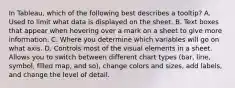 In Tableau, which of the following best describes a tooltip? A. Used to limit what data is displayed on the sheet. B. Text boxes that appear when hovering over a mark on a sheet to give more information. C. Where you determine which variables will go on what axis. D. Controls most of the visual elements in a sheet. Allows you to switch between different chart types (bar, line, symbol, filled map, and so), change colors and sizes, add labels, and change the level of detail.