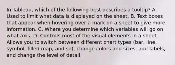 In Tableau, which of the following best describes a tooltip? A. Used to limit what data is displayed on the sheet. B. Text boxes that appear when hovering over a mark on a sheet to give more information. C. Where you determine which variables will go on what axis. D. Controls most of the visual elements in a sheet. Allows you to switch between different chart types (bar, line, symbol, filled map, and so), change colors and sizes, add labels, and change the level of detail.