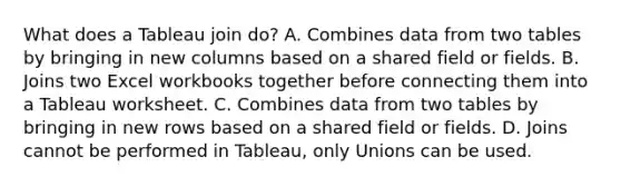 What does a Tableau join do? A. Combines data from two tables by bringing in new columns based on a shared field or fields. B. Joins two Excel workbooks together before connecting them into a Tableau worksheet. C. Combines data from two tables by bringing in new rows based on a shared field or fields. D. Joins cannot be performed in Tableau, only Unions can be used.